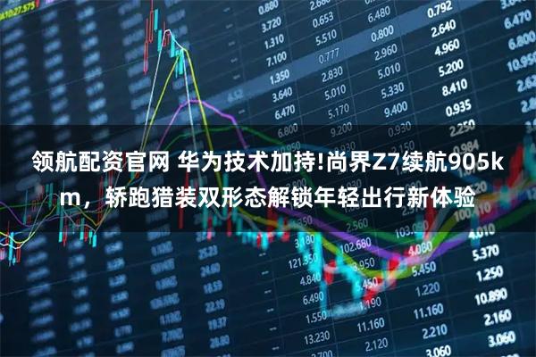 领航配资官网 华为技术加持!尚界Z7续航905km，轿跑猎装双形态解锁年轻出行新体验