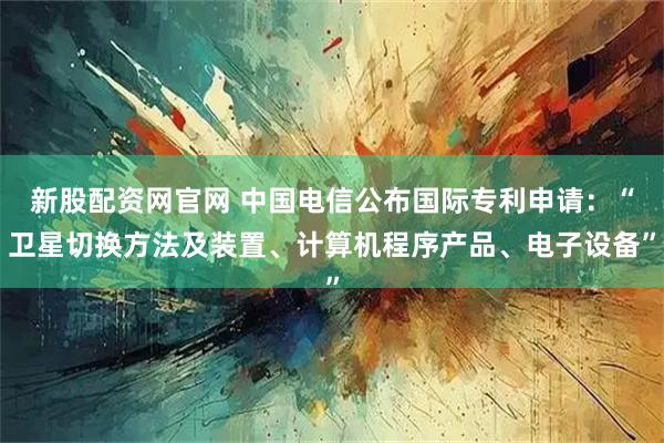 新股配资网官网 中国电信公布国际专利申请：“卫星切换方法及装置、计算机程序产品、电子设备”