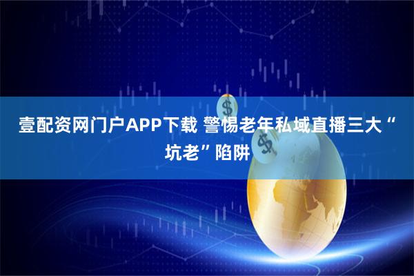 壹配资网门户APP下载 警惕老年私域直播三大“坑老”陷阱