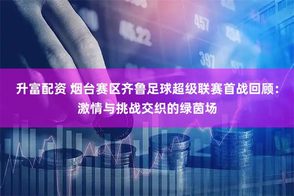 升富配资 烟台赛区齐鲁足球超级联赛首战回顾:激情与挑战交织的绿茵场
