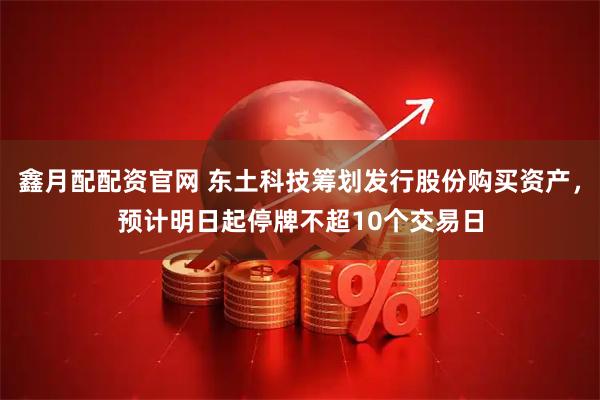 鑫月配配资官网 东土科技筹划发行股份购买资产,预计明日起停牌不超10个交易日