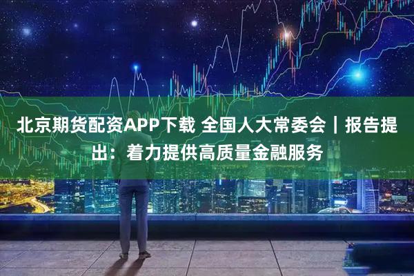 北京期货配资APP下载 全国人大常委会|报告提出:着力提供高质量金融服务