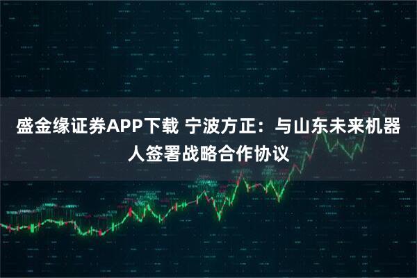 盛金缘证券APP下载 宁波方正：与山东未来机器人签署战略合作协议