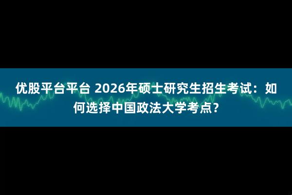 优股平台平台 2026年硕士研究生招生考试：如何选择中国政法大学考点？