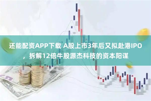 还能配资APP下载 A股上市3年后又拟赴港IPO,拆解12倍牛股源杰科技的资本阳谋