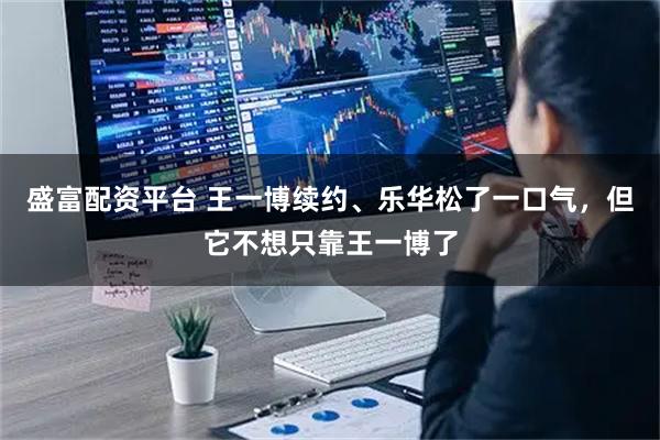 盛富配资平台 王一博续约、乐华松了一口气,但它不想只靠王一博了