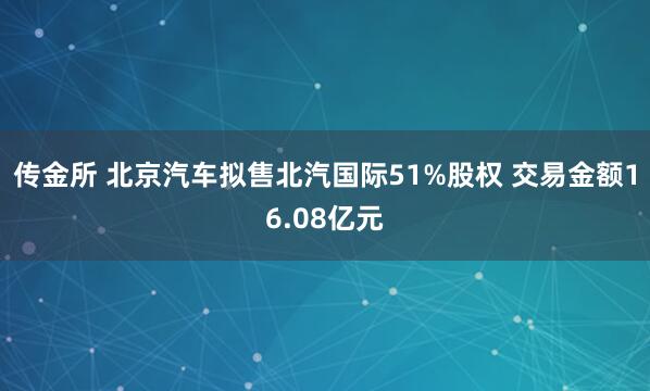 传金所 北京汽车拟售北汽国际51%股权 交易金额16.08亿元