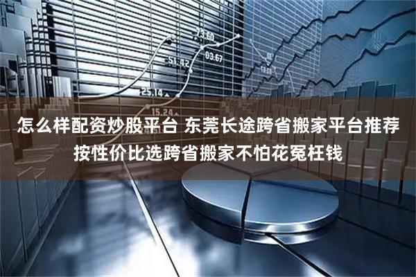 怎么样配资炒股平台 东莞长途跨省搬家平台推荐按性价比选跨省搬家不怕花冤枉钱