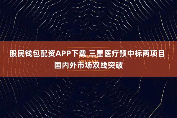 股民钱包配资APP下载 三星医疗预中标两项目 国内外市场双线突破