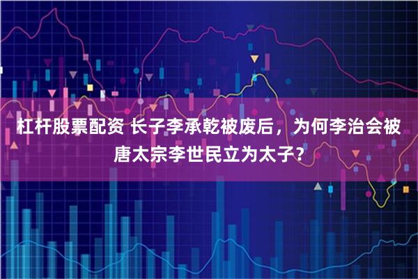 杠杆股票配资 长子李承乾被废后,为何李治会被唐太宗李世民立为太子?