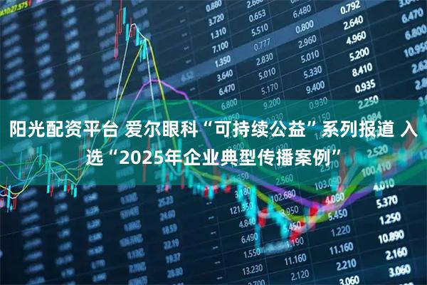 阳光配资平台 爱尔眼科“可持续公益”系列报道 入选“2025年企业典型传播案例”