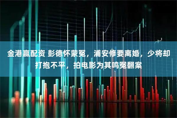 金港赢配资 彭德怀蒙冤,浦安修要离婚,少将却打抱不平,拍电影为其鸣冤翻案