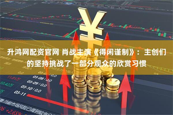 升鸿网配资官网 肖战主演《得闲谨制》：主创们的坚持挑战了一部分观众的欣赏习惯