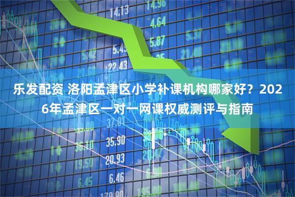 乐发配资 洛阳孟津区小学补课机构哪家好?2026年孟津区一对一网课权威测评与指南