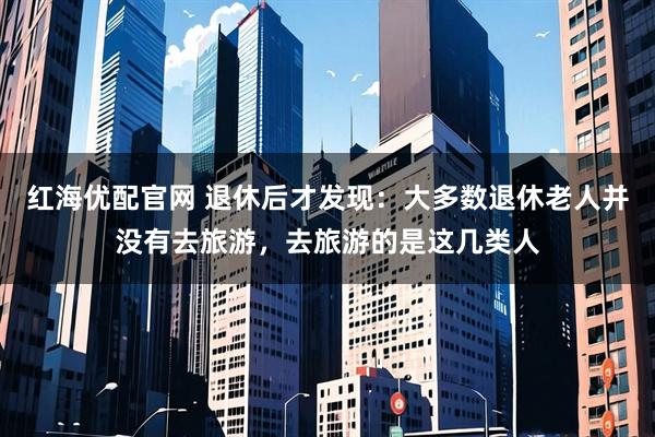 红海优配官网 退休后才发现：大多数退休老人并没有去旅游，去旅游的是这几类人