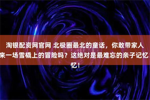 淘银配资网官网 北极圈最北的童话，你敢带家人来一场雪橇上的冒险吗？这绝对是最难忘的亲子记忆！