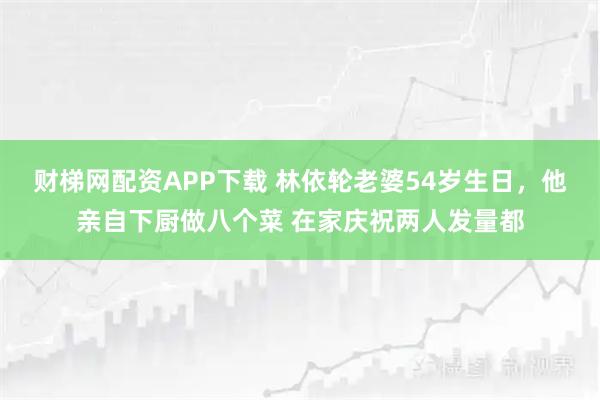 财梯网配资APP下载 林依轮老婆54岁生日，他亲自下厨做八个菜 在家庆祝两人发量都