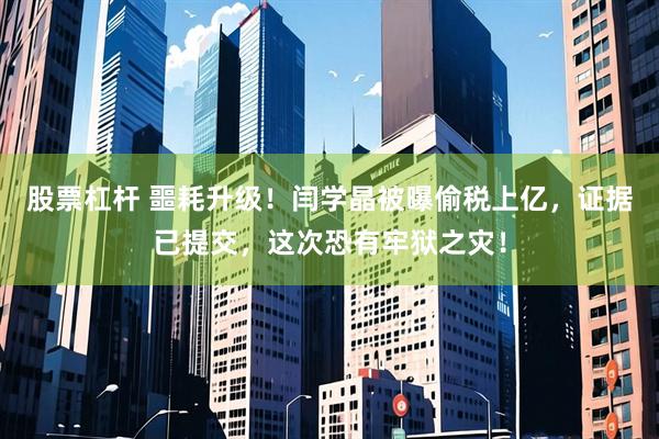 股票杠杆 噩耗升级！闫学晶被曝偷税上亿，证据已提交，这次恐有牢狱之灾！