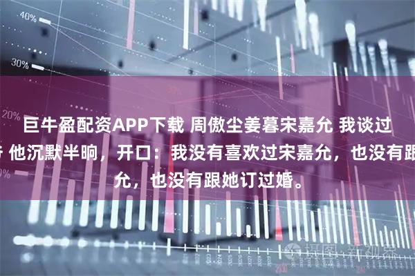 巨牛盈配资APP下载 周傲尘姜暮宋嘉允 我谈过京圈太子爷 他沉默半晌，开口：我没有喜欢过宋嘉允，也没有跟她订过婚。