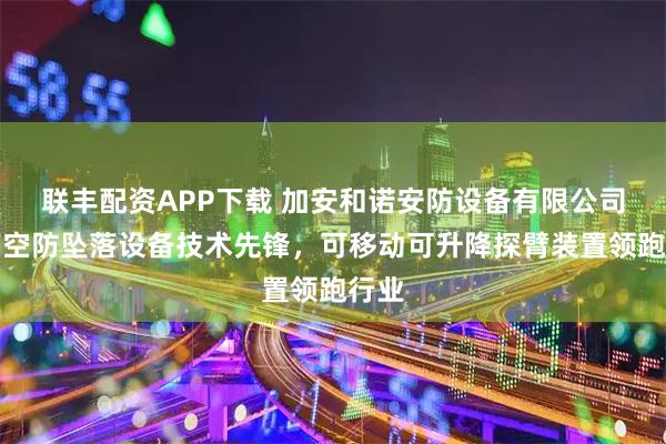 联丰配资APP下载 加安和诺安防设备有限公司：高空防坠落设备技术先锋，可移动可升降探臂装置领跑行业