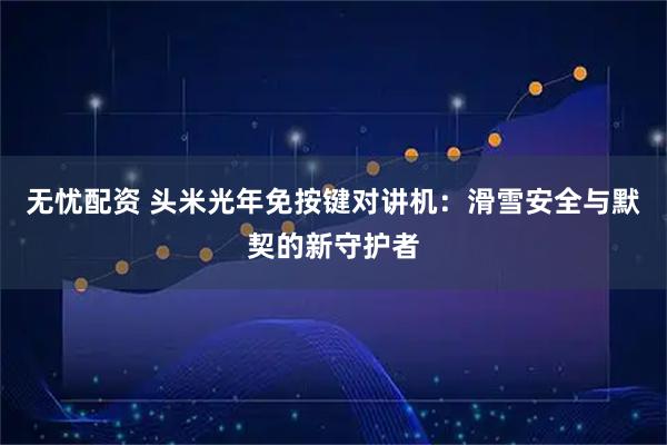 无忧配资 头米光年免按键对讲机：滑雪安全与默契的新守护者