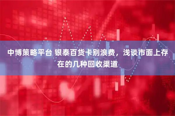 中博策略平台 银泰百货卡别浪费，浅谈市面上存在的几种回收渠道