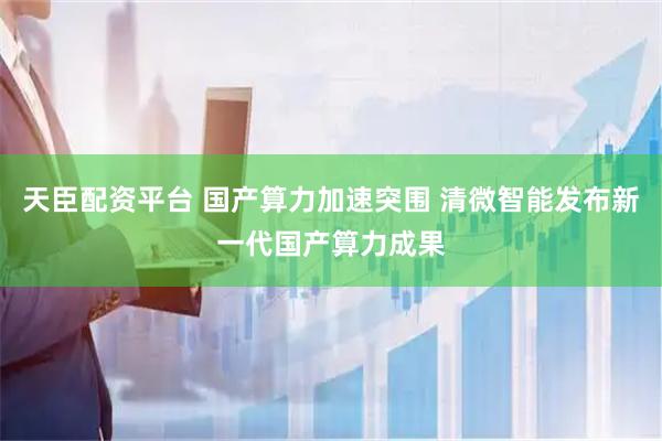 天臣配资平台 国产算力加速突围 清微智能发布新一代国产算力成果