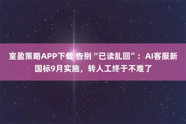 室盈策略APP下载 告别“已读乱回”:AI客服新国标9月实施,转人工终于不难了