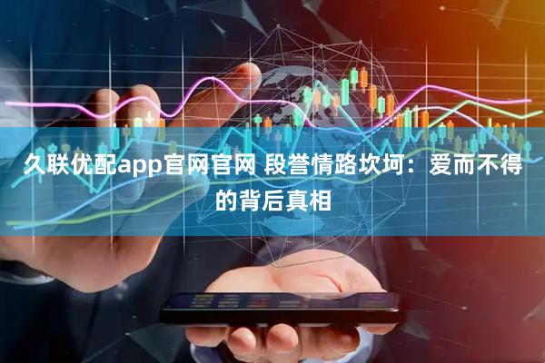 久联优配app官网官网 段誉情路坎坷：爱而不得的背后真相
