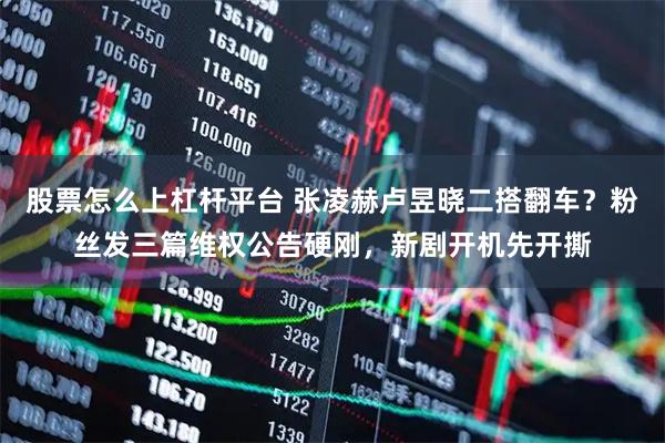 股票怎么上杠杆平台 张凌赫卢昱晓二搭翻车？粉丝发三篇维权公告硬刚，新剧开机先开撕