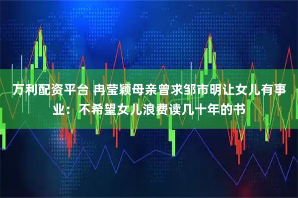 万利配资平台 冉莹颖母亲曾求邹市明让女儿有事业：不希望女儿浪费读几十年的书