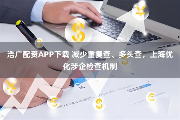 浩广配资APP下载 减少重复查、多头查，上海优化涉企检查机制